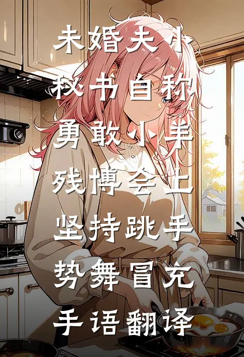 未婚夫小秘书自称勇敢小羊，残博会上坚持跳手势舞冒充手语翻译